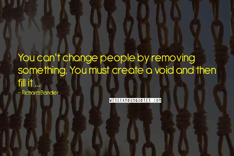 Richard Bandler Quotes: You can't change people by removing something. You must create a void and then fill it ...