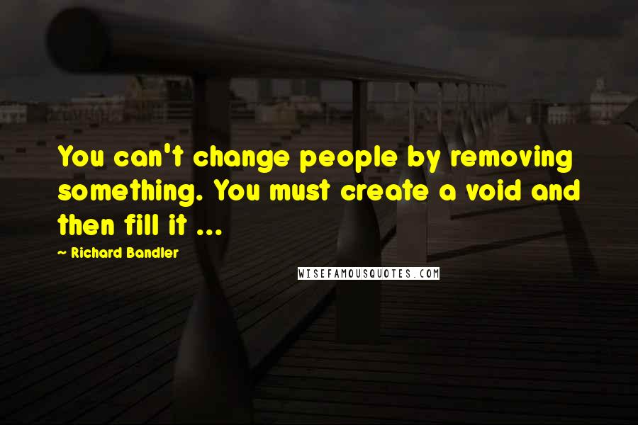 Richard Bandler Quotes: You can't change people by removing something. You must create a void and then fill it ...