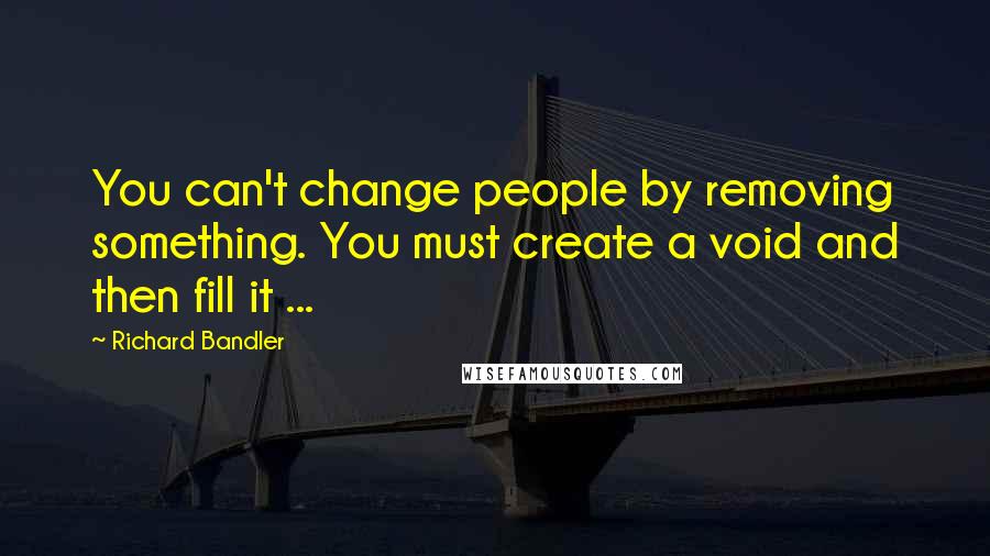 Richard Bandler Quotes: You can't change people by removing something. You must create a void and then fill it ...