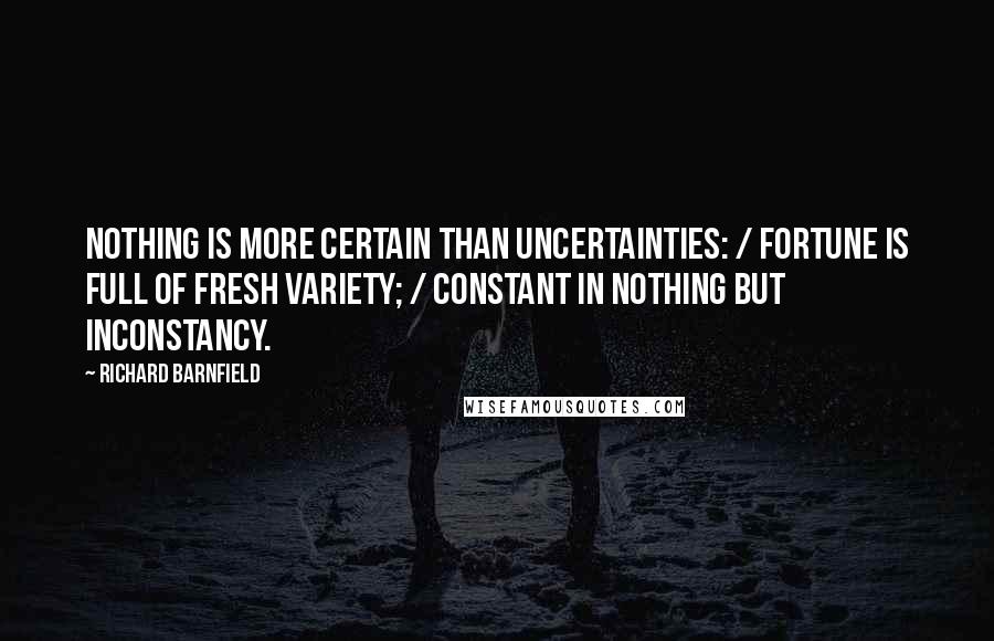 Richard Barnfield Quotes: Nothing is more certain than uncertainties: / Fortune is full of fresh variety; / Constant in nothing but inconstancy.