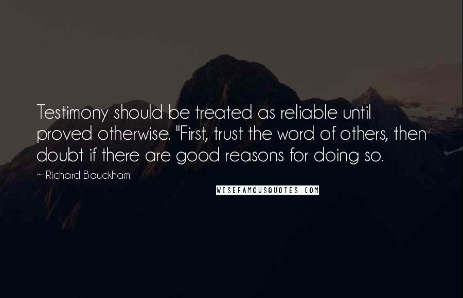 Richard Bauckham Quotes: Testimony should be treated as reliable until proved otherwise. "First, trust the word of others, then doubt if there are good reasons for doing so.