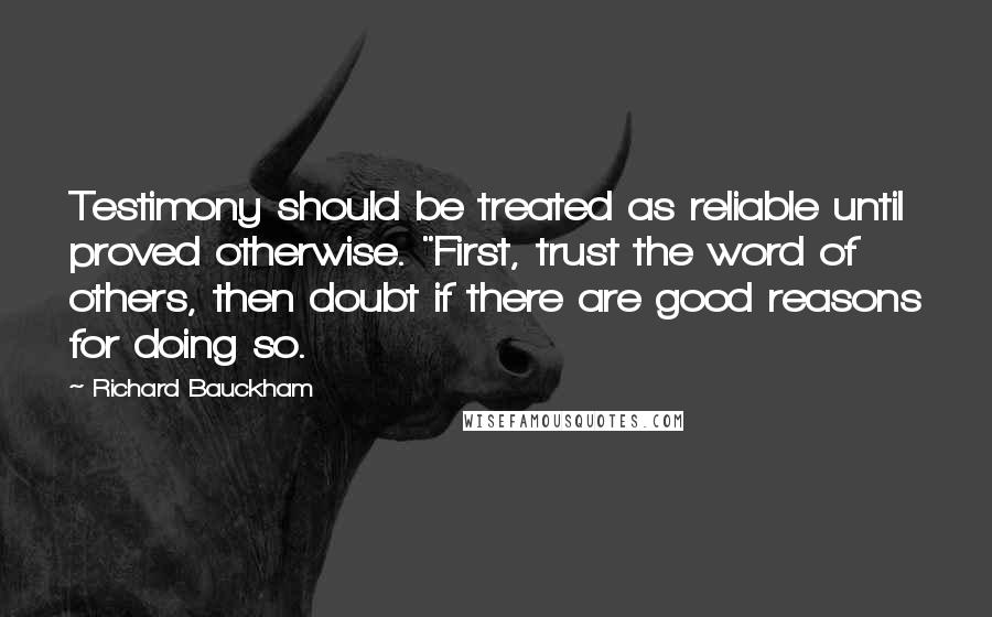 Richard Bauckham Quotes: Testimony should be treated as reliable until proved otherwise. "First, trust the word of others, then doubt if there are good reasons for doing so.