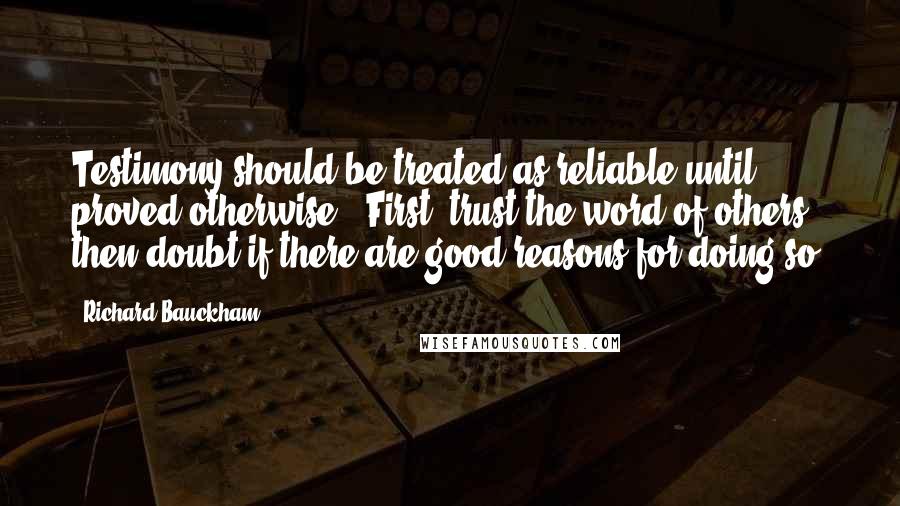 Richard Bauckham Quotes: Testimony should be treated as reliable until proved otherwise. "First, trust the word of others, then doubt if there are good reasons for doing so.