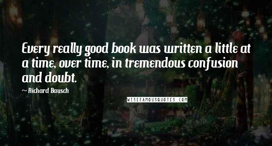 Richard Bausch Quotes: Every really good book was written a little at a time, over time, in tremendous confusion and doubt.