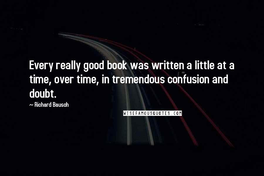 Richard Bausch Quotes: Every really good book was written a little at a time, over time, in tremendous confusion and doubt.