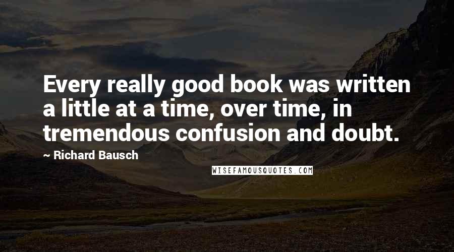 Richard Bausch Quotes: Every really good book was written a little at a time, over time, in tremendous confusion and doubt.