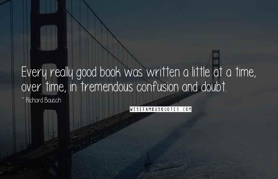 Richard Bausch Quotes: Every really good book was written a little at a time, over time, in tremendous confusion and doubt.