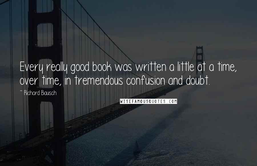 Richard Bausch Quotes: Every really good book was written a little at a time, over time, in tremendous confusion and doubt.