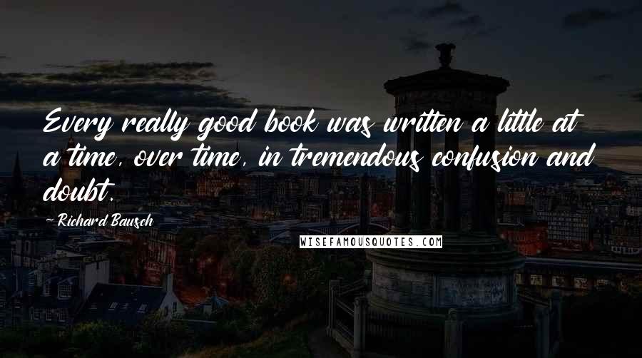 Richard Bausch Quotes: Every really good book was written a little at a time, over time, in tremendous confusion and doubt.