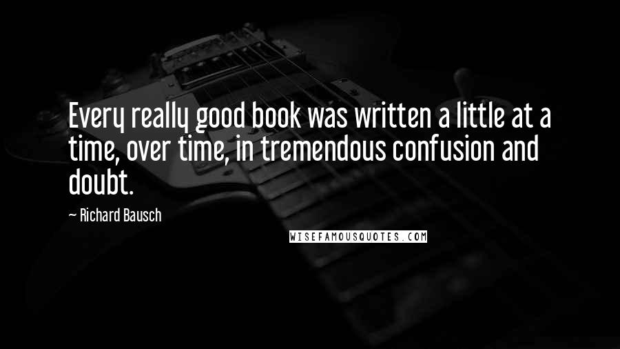 Richard Bausch Quotes: Every really good book was written a little at a time, over time, in tremendous confusion and doubt.