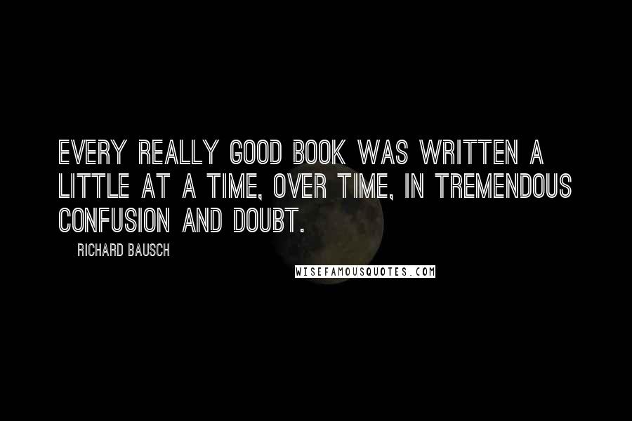 Richard Bausch Quotes: Every really good book was written a little at a time, over time, in tremendous confusion and doubt.