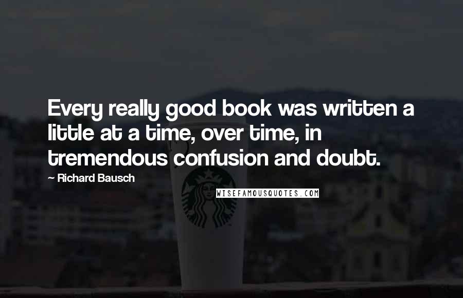 Richard Bausch Quotes: Every really good book was written a little at a time, over time, in tremendous confusion and doubt.