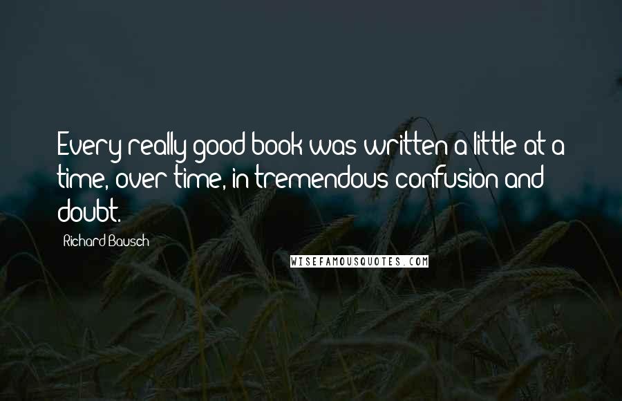 Richard Bausch Quotes: Every really good book was written a little at a time, over time, in tremendous confusion and doubt.