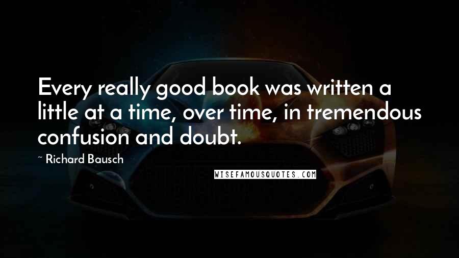 Richard Bausch Quotes: Every really good book was written a little at a time, over time, in tremendous confusion and doubt.