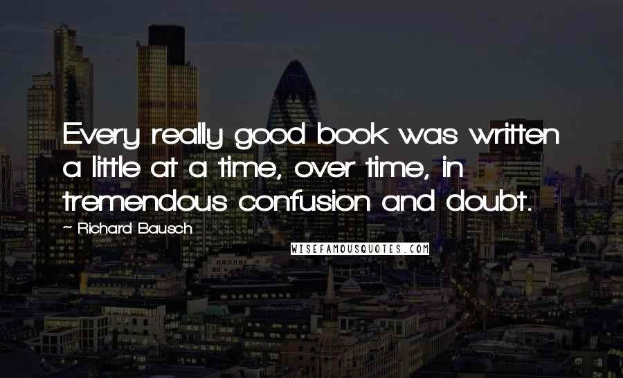 Richard Bausch Quotes: Every really good book was written a little at a time, over time, in tremendous confusion and doubt.