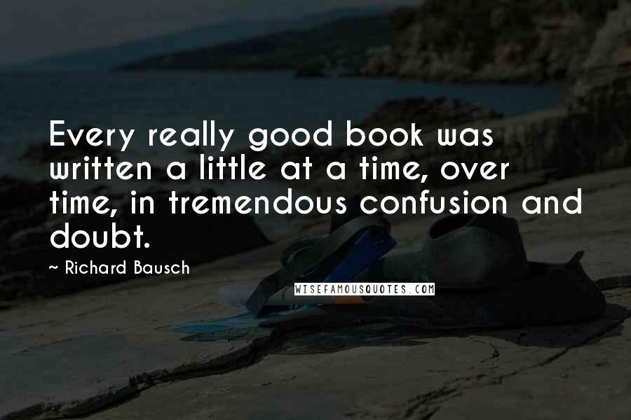 Richard Bausch Quotes: Every really good book was written a little at a time, over time, in tremendous confusion and doubt.