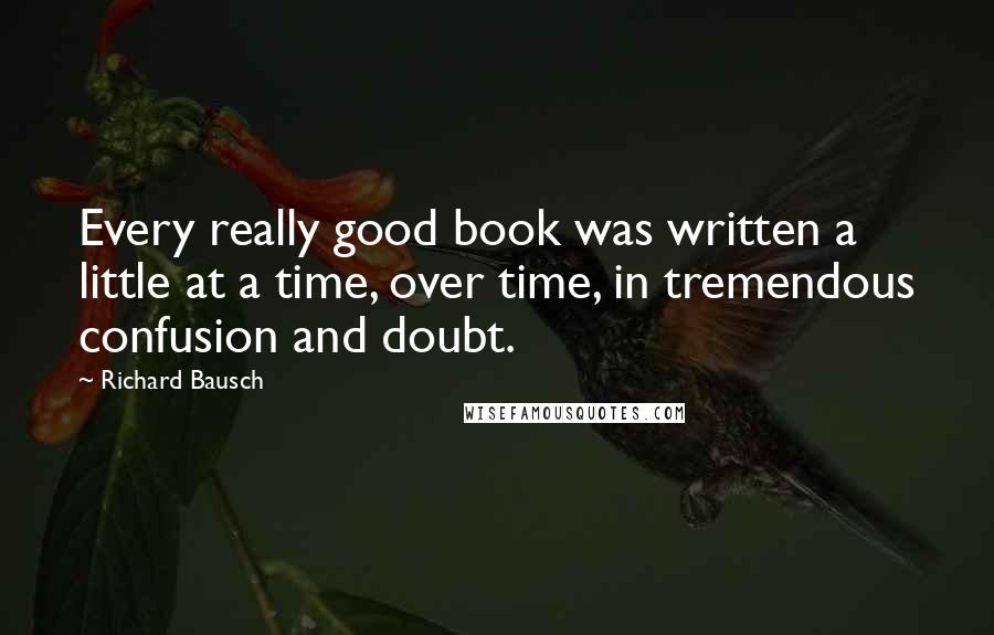 Richard Bausch Quotes: Every really good book was written a little at a time, over time, in tremendous confusion and doubt.