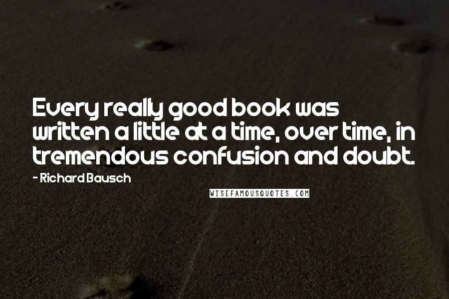 Richard Bausch Quotes: Every really good book was written a little at a time, over time, in tremendous confusion and doubt.