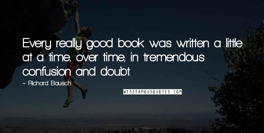 Richard Bausch Quotes: Every really good book was written a little at a time, over time, in tremendous confusion and doubt.