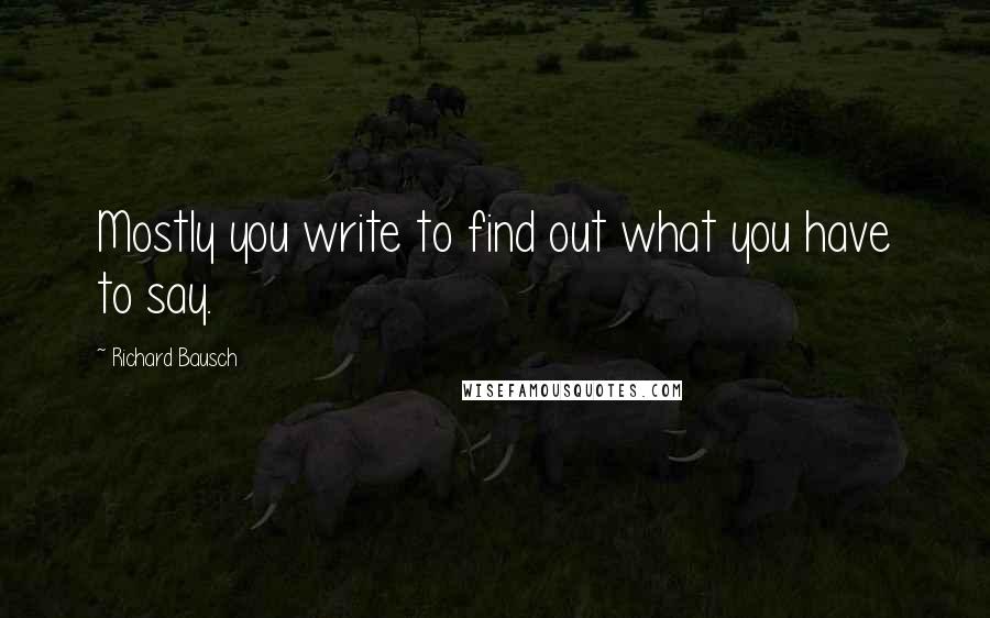 Richard Bausch Quotes: Mostly you write to find out what you have to say.