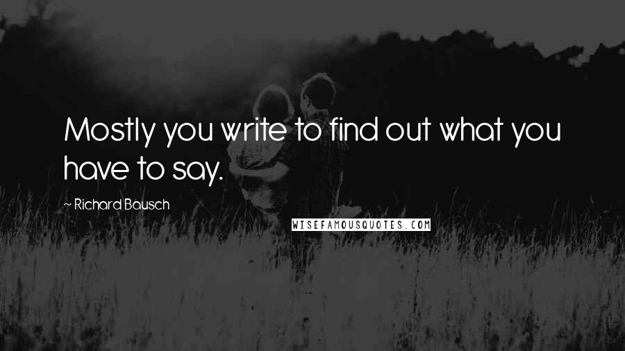 Richard Bausch Quotes: Mostly you write to find out what you have to say.