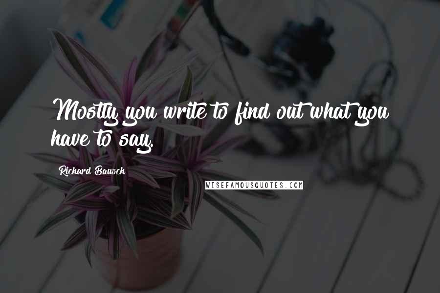 Richard Bausch Quotes: Mostly you write to find out what you have to say.