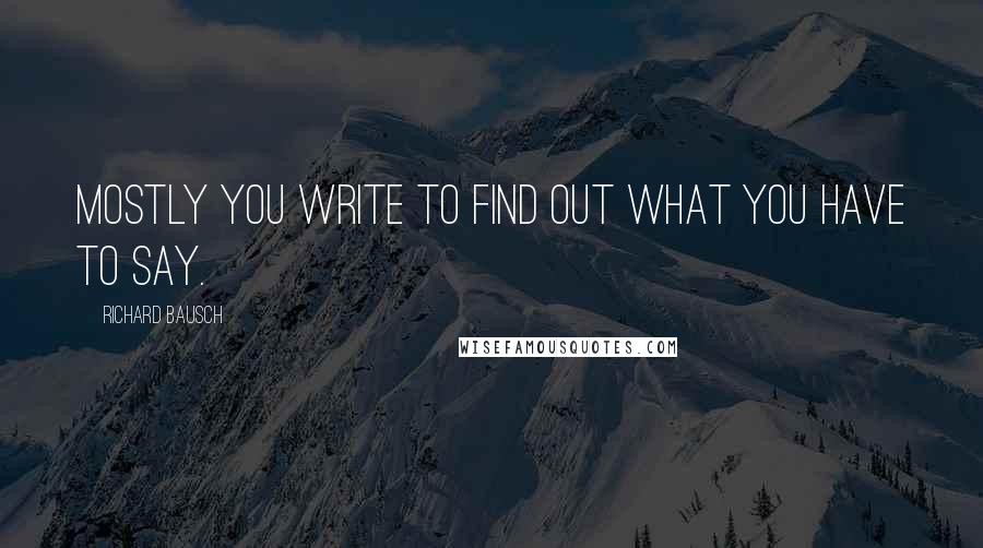 Richard Bausch Quotes: Mostly you write to find out what you have to say.