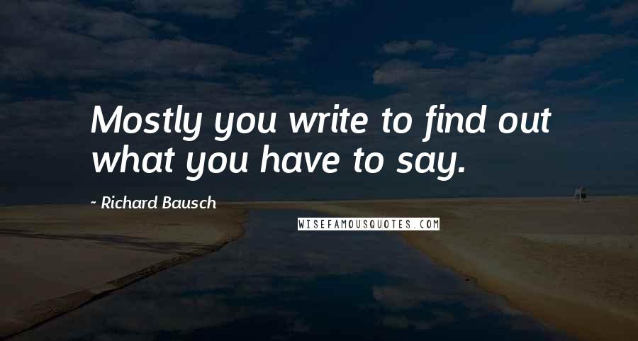 Richard Bausch Quotes: Mostly you write to find out what you have to say.