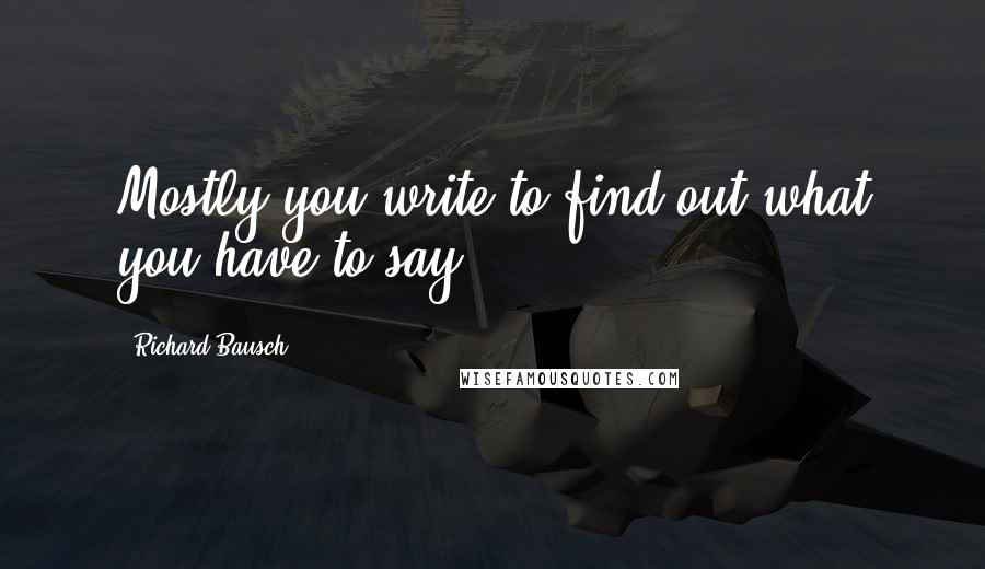 Richard Bausch Quotes: Mostly you write to find out what you have to say.