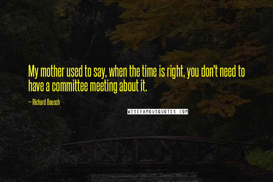 Richard Bausch Quotes: My mother used to say, when the time is right, you don't need to have a committee meeting about it.