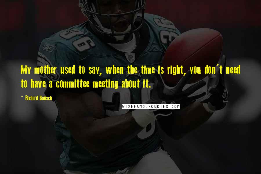 Richard Bausch Quotes: My mother used to say, when the time is right, you don't need to have a committee meeting about it.