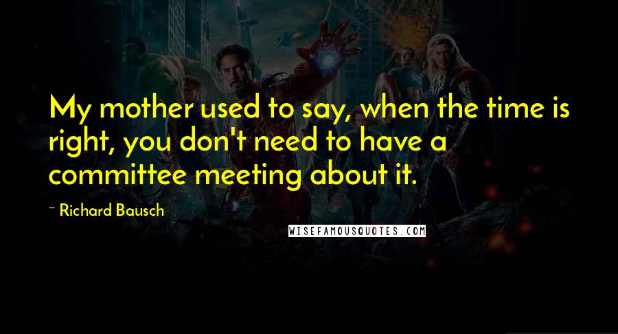 Richard Bausch Quotes: My mother used to say, when the time is right, you don't need to have a committee meeting about it.
