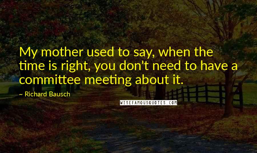 Richard Bausch Quotes: My mother used to say, when the time is right, you don't need to have a committee meeting about it.