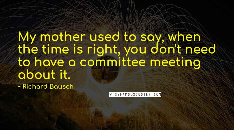 Richard Bausch Quotes: My mother used to say, when the time is right, you don't need to have a committee meeting about it.