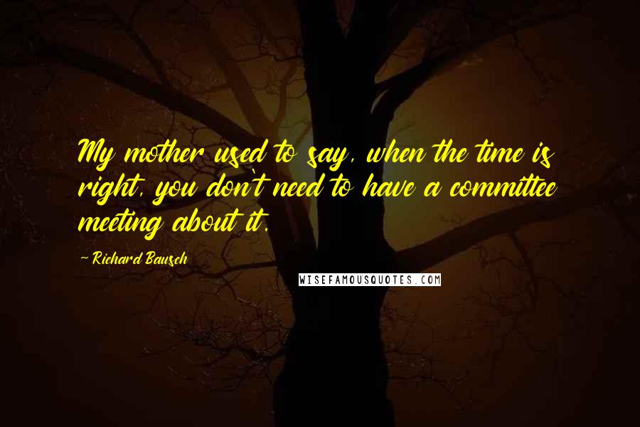 Richard Bausch Quotes: My mother used to say, when the time is right, you don't need to have a committee meeting about it.