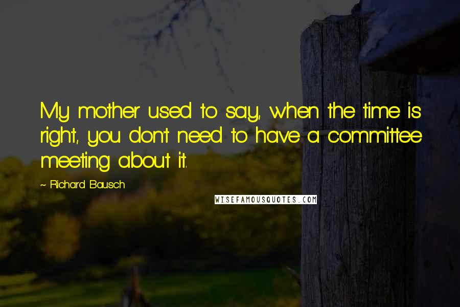 Richard Bausch Quotes: My mother used to say, when the time is right, you don't need to have a committee meeting about it.