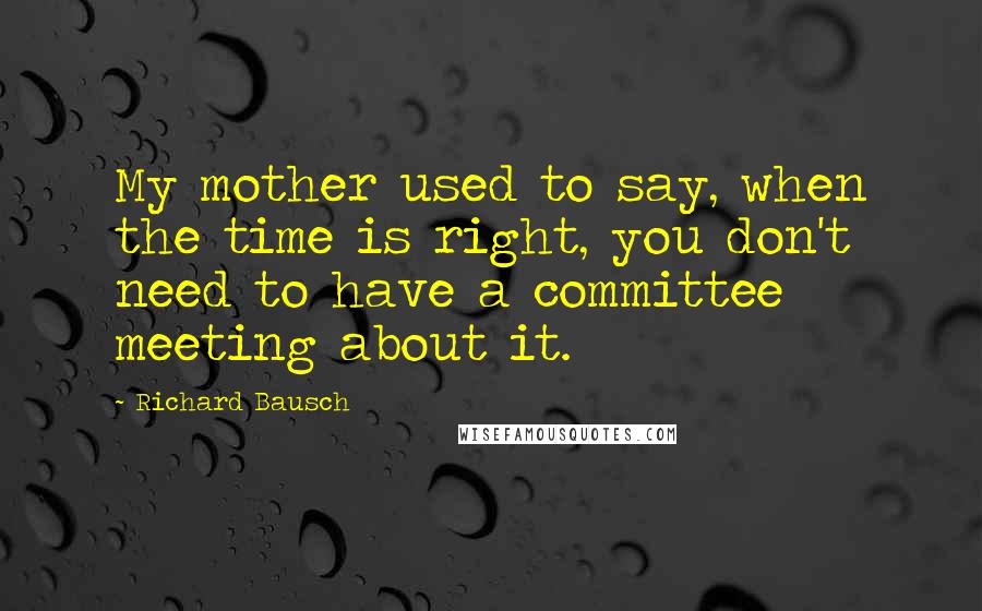 Richard Bausch Quotes: My mother used to say, when the time is right, you don't need to have a committee meeting about it.