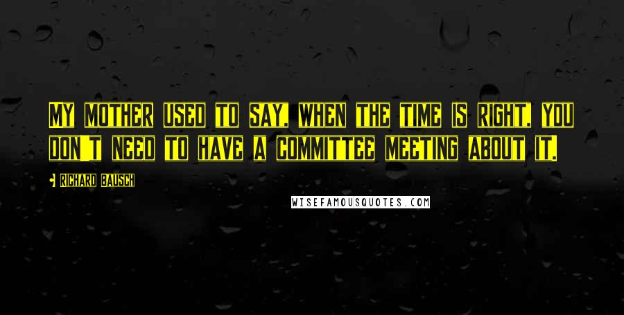 Richard Bausch Quotes: My mother used to say, when the time is right, you don't need to have a committee meeting about it.