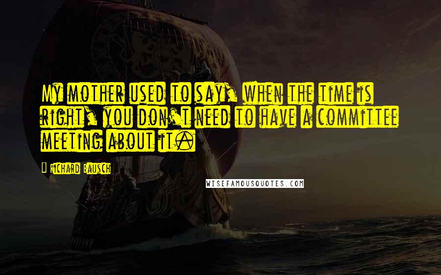 Richard Bausch Quotes: My mother used to say, when the time is right, you don't need to have a committee meeting about it.