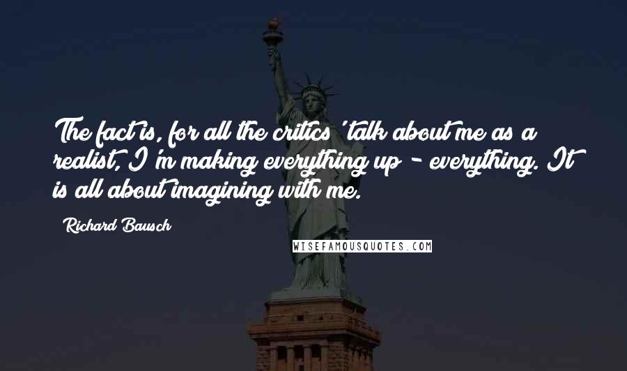 Richard Bausch Quotes: The fact is, for all the critics' talk about me as a realist, I'm making everything up - everything. It is all about imagining with me.