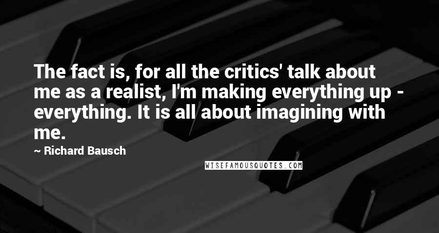 Richard Bausch Quotes: The fact is, for all the critics' talk about me as a realist, I'm making everything up - everything. It is all about imagining with me.
