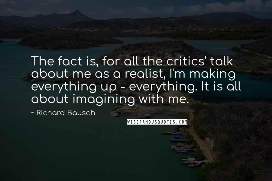 Richard Bausch Quotes: The fact is, for all the critics' talk about me as a realist, I'm making everything up - everything. It is all about imagining with me.