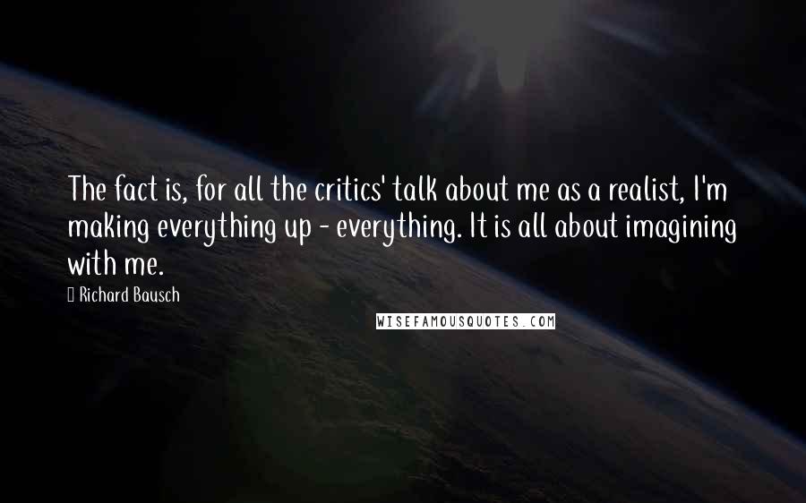 Richard Bausch Quotes: The fact is, for all the critics' talk about me as a realist, I'm making everything up - everything. It is all about imagining with me.