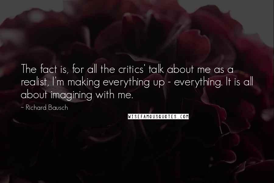 Richard Bausch Quotes: The fact is, for all the critics' talk about me as a realist, I'm making everything up - everything. It is all about imagining with me.