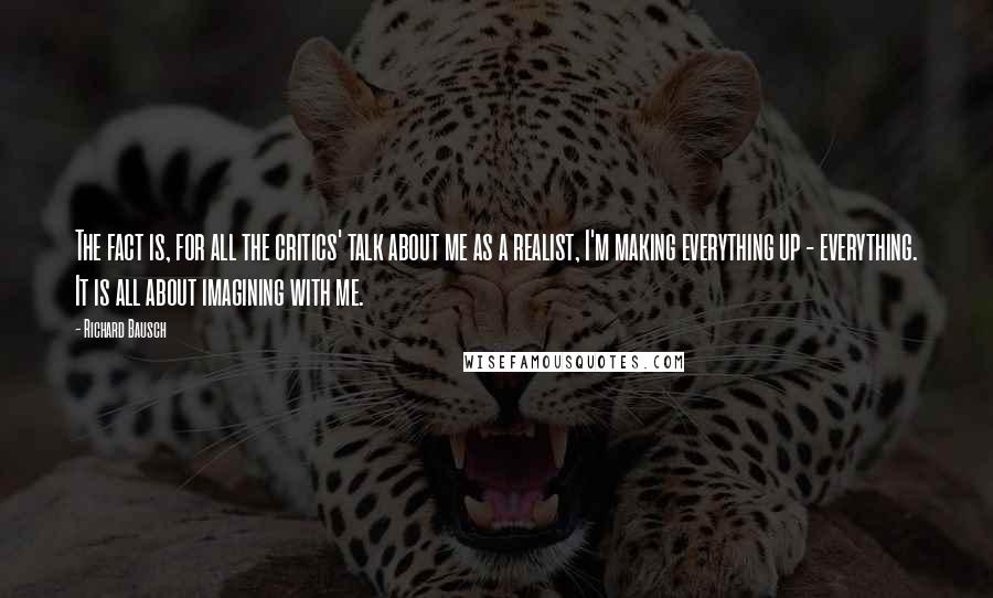 Richard Bausch Quotes: The fact is, for all the critics' talk about me as a realist, I'm making everything up - everything. It is all about imagining with me.