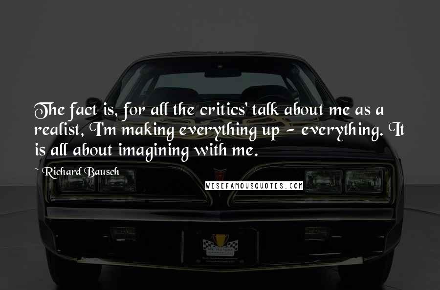 Richard Bausch Quotes: The fact is, for all the critics' talk about me as a realist, I'm making everything up - everything. It is all about imagining with me.