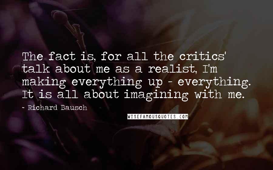 Richard Bausch Quotes: The fact is, for all the critics' talk about me as a realist, I'm making everything up - everything. It is all about imagining with me.