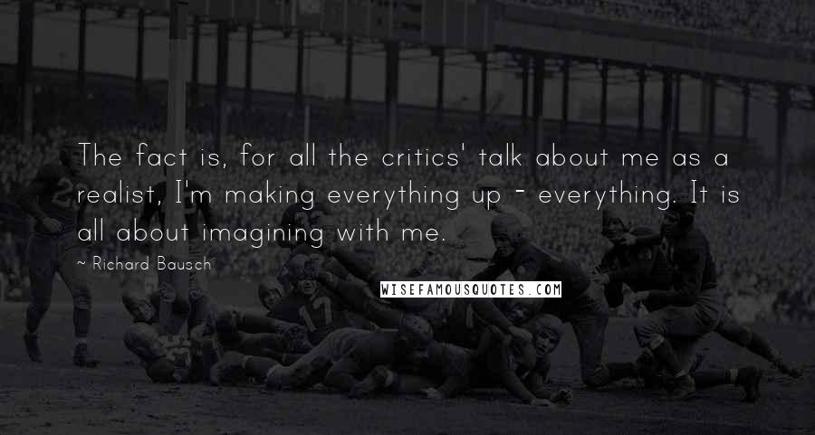 Richard Bausch Quotes: The fact is, for all the critics' talk about me as a realist, I'm making everything up - everything. It is all about imagining with me.