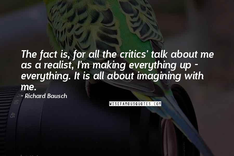 Richard Bausch Quotes: The fact is, for all the critics' talk about me as a realist, I'm making everything up - everything. It is all about imagining with me.