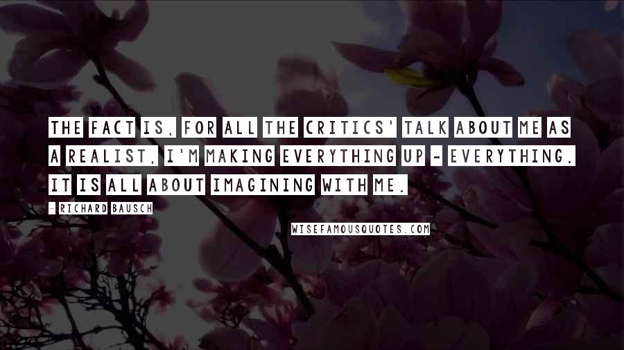 Richard Bausch Quotes: The fact is, for all the critics' talk about me as a realist, I'm making everything up - everything. It is all about imagining with me.